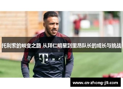 托利索的蜕变之路 从拜仁明星到里昂队长的成长与挑战