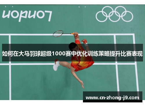 如何在大马羽球超级1000赛中优化训练策略提升比赛表现