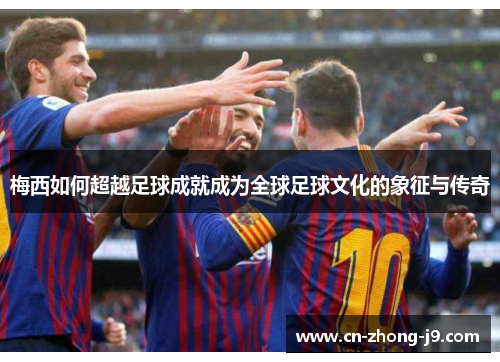 梅西如何超越足球成就成为全球足球文化的象征与传奇