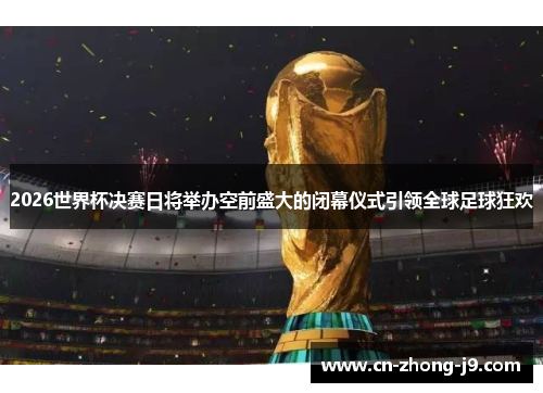 2026世界杯决赛日将举办空前盛大的闭幕仪式引领全球足球狂欢