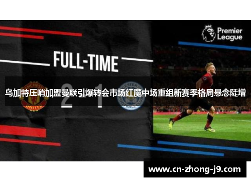 乌加特压哨加盟曼联引爆转会市场红魔中场重组新赛季格局悬念陡增