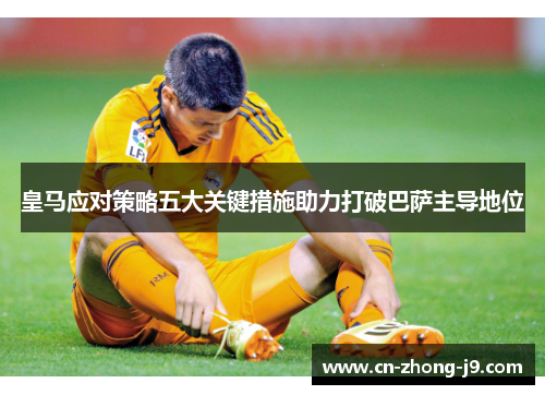 皇马应对策略五大关键措施助力打破巴萨主导地位