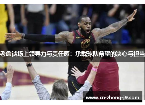 老詹谈场上领导力与责任感：承载球队希望的决心与担当