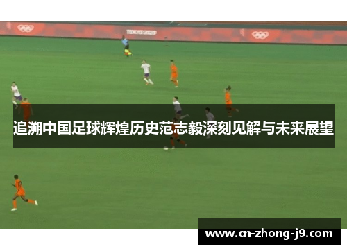 追溯中国足球辉煌历史范志毅深刻见解与未来展望