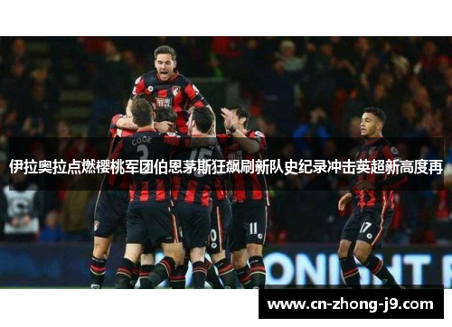 伊拉奥拉点燃樱桃军团伯恩茅斯狂飙刷新队史纪录冲击英超新高度再 伊拉奥拉点燃樱桃军团伯恩茅斯狂飙刷新队史纪录冲击英超新高度再